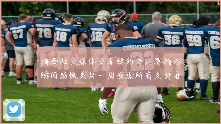 梅西社交媒体分享续约与比赛精彩瞬间感慨美好一周感谢所有支持者