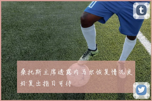 桑托斯主席透露内马尔恢复情况良好复出指日可待