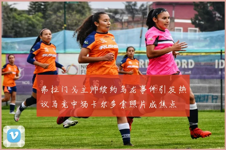 弗拉门戈主帅续约乌龙事件引发热议马竞中场卡尔多索照片成焦点