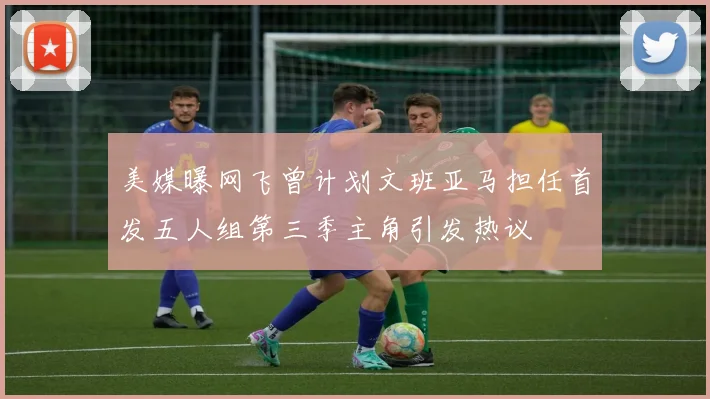 美媒曝网飞曾计划文班亚马担任首发五人组第三季主角引发热议