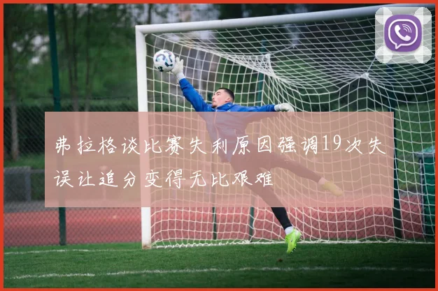 弗拉格谈比赛失利原因强调19次失误让追分变得无比艰难