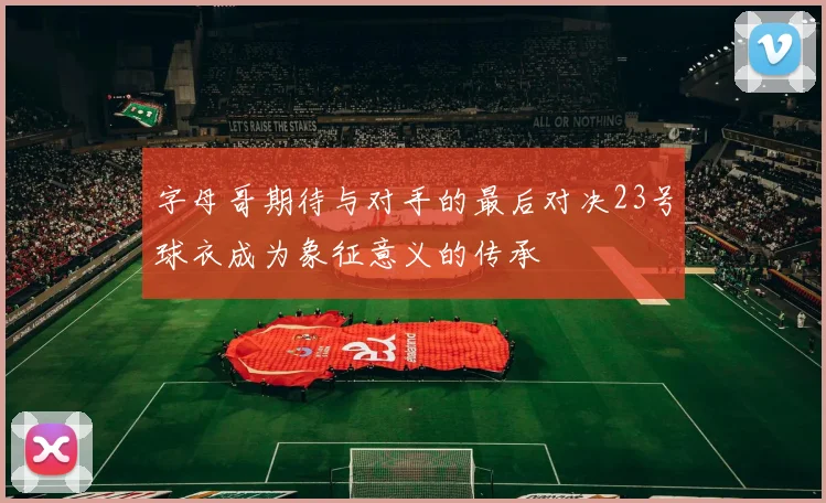 字母哥期待与对手的最后对决23号球衣成为象征意义的传承