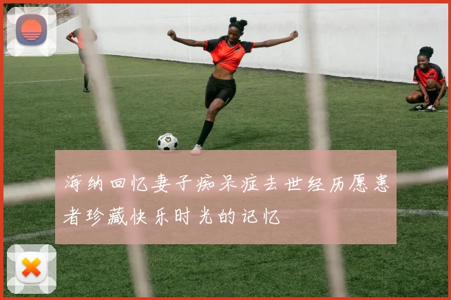 海纳回忆妻子痴呆症去世经历愿患者珍藏快乐时光的记忆