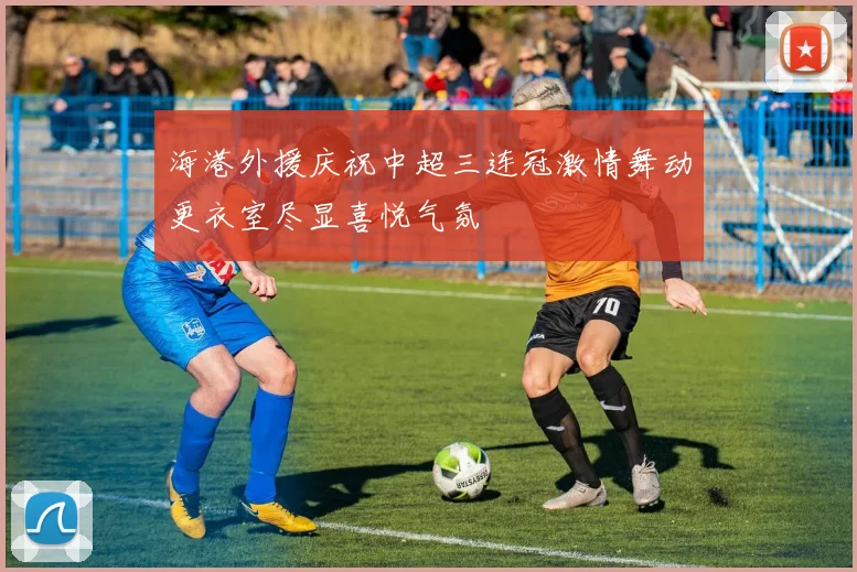 海港外援庆祝中超三连冠激情舞动更衣室尽显喜悦气氛