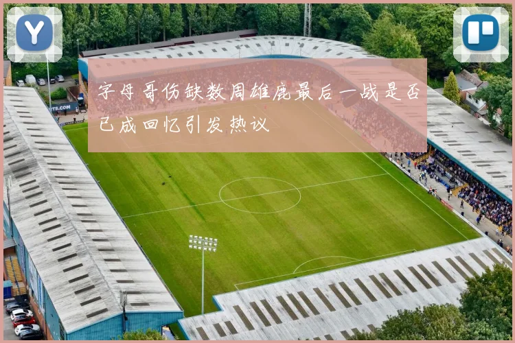 字母哥伤缺数周雄鹿最后一战是否已成回忆引发热议