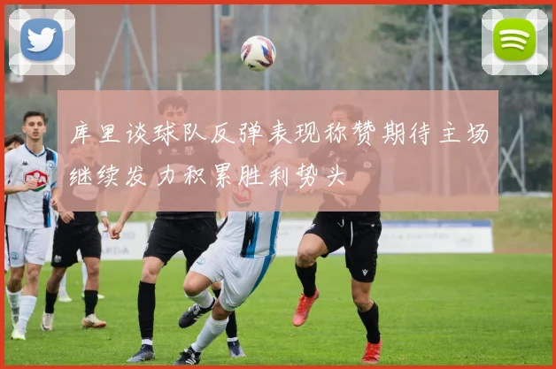 库里谈球队反弹表现称赞期待主场继续发力积累胜利势头