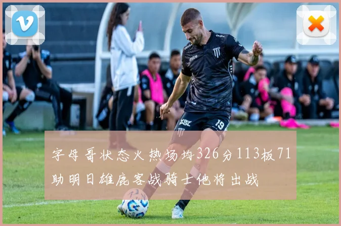 字母哥状态火热场均326分113板71助明日雄鹿客战骑士他将出战