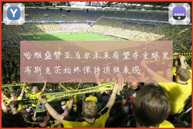 哈维盛赞亚马尔未来有望夺金球奖布斯克茨始终保持顶级表现