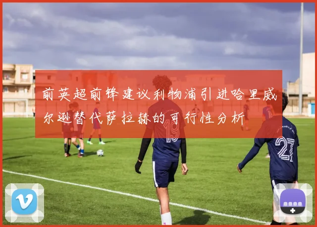 前英超前锋建议利物浦引进哈里威尔逊替代萨拉赫的可行性分析
