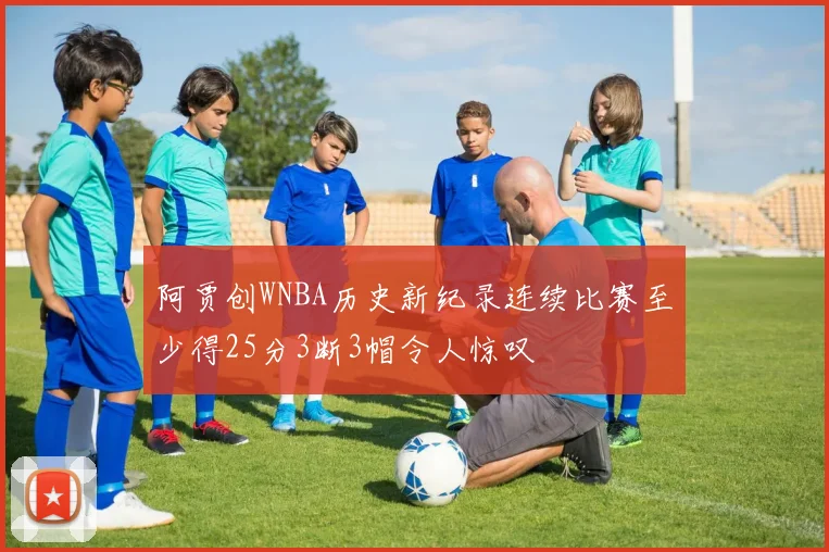 阿贾创WNBA历史新纪录连续比赛至少得25分3断3帽令人惊叹
