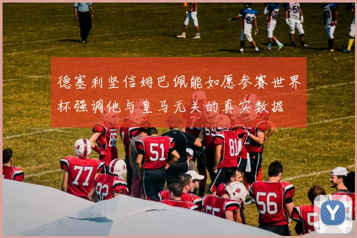 德塞利坚信姆巴佩能如愿参赛世界杯强调他与皇马无关的真实数据