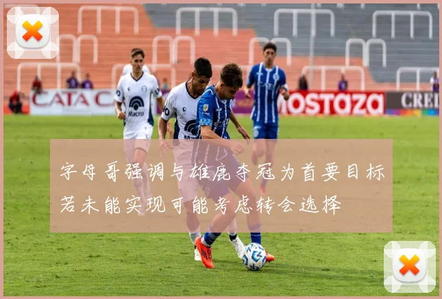 字母哥强调与雄鹿夺冠为首要目标若未能实现可能考虑转会选择