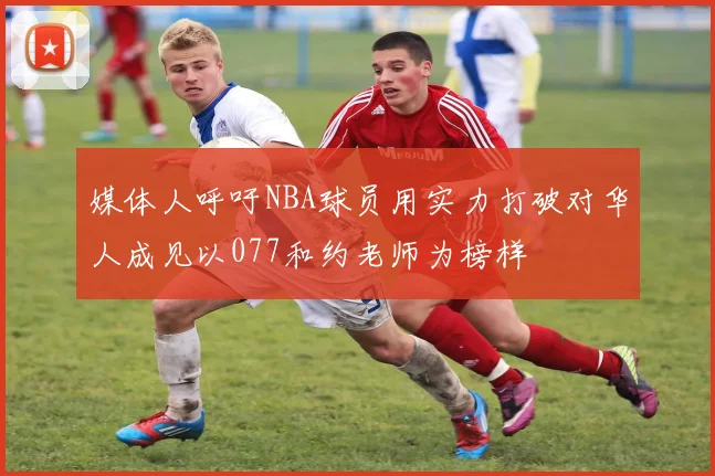 媒体人呼吁NBA球员用实力打破对华人成见以077和约老师为榜样