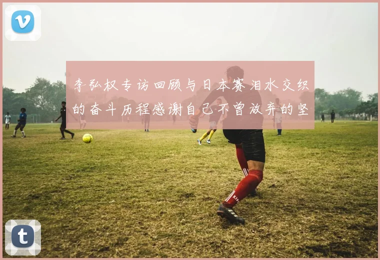 李弘权专访回顾与日本赛泪水交织的奋斗历程感谢自己不曾放弃的坚持