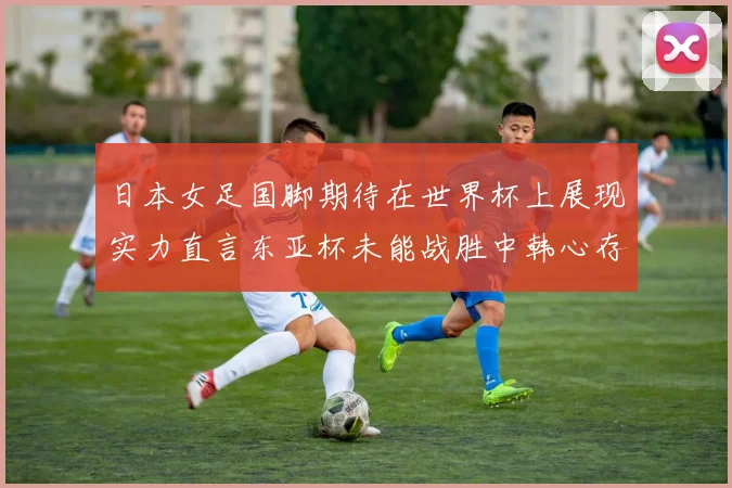 日本女足国脚期待在世界杯上展现实力直言东亚杯未能战胜中韩心存不甘
