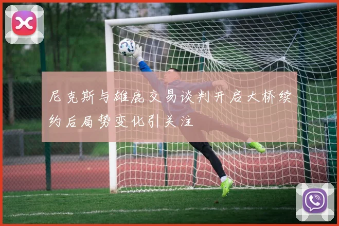 尼克斯与雄鹿交易谈判开启大桥续约后局势变化引关注