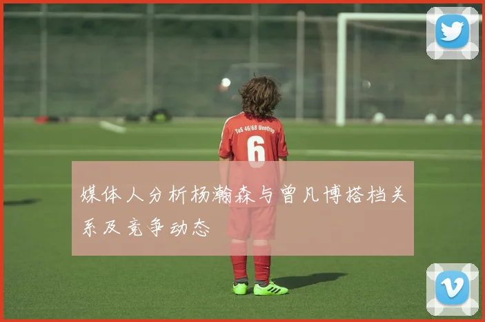 媒体人分析杨瀚森与曾凡博搭档关系及竞争动态