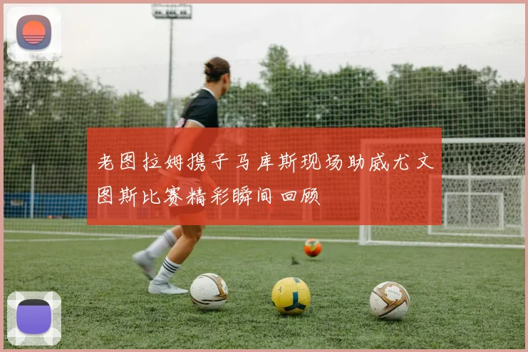 老图拉姆携子马库斯现场助威尤文图斯比赛精彩瞬间回顾