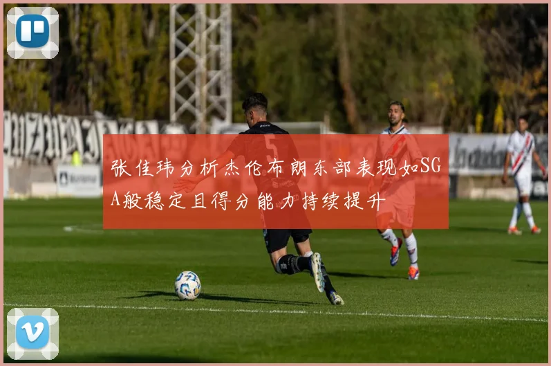 张佳玮分析杰伦布朗东部表现如SGA般稳定且得分能力持续提升