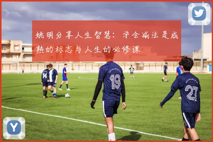 姚明分享人生智慧：学会减法是成熟的标志与人生的必修课
