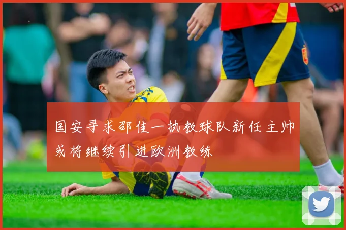 国安寻求邵佳一执教球队新任主帅或将继续引进欧洲教练