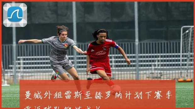 曼城外租雷斯至赫罗纳计划下赛季重返球队锻炼成长